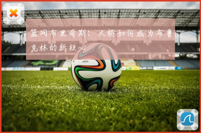 篮网布里奇斯:大桥如何成为布鲁克林的新核心