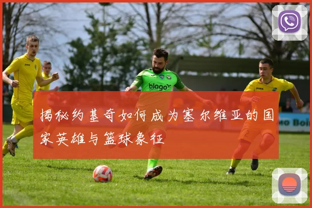 揭秘约基奇如何成为塞尔维亚的国家英雄与篮球象征