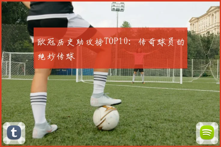 欧冠历史助攻榜TOP10:传奇球员的绝妙传球