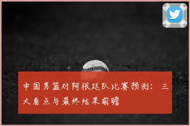 中国男篮对阿根廷队比赛预测：三大看点与最终结果前瞻