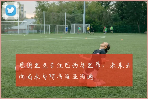 恩德里克专注巴西与里昂,未来去向尚未与阿韦洛亚沟通
