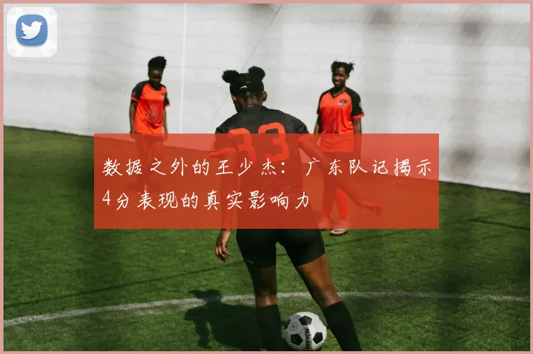 数据之外的王少杰:广东队记揭示4分表现的真实影响力