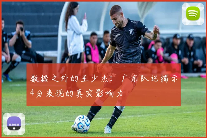 数据之外的王少杰:广东队记揭示4分表现的真实影响力