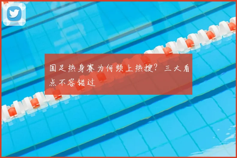 国足热身赛为何频上热搜？三大看点不容错过