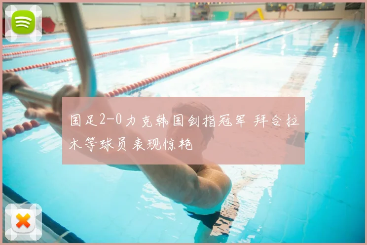 国足2-0力克韩国剑指冠军 拜合拉木等球员表现惊艳
