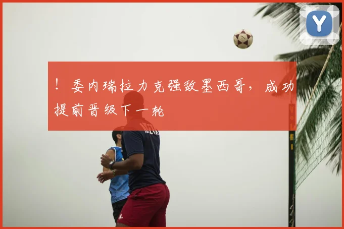 !委内瑞拉力克强敌墨西哥,成功提前晋级下一轮
