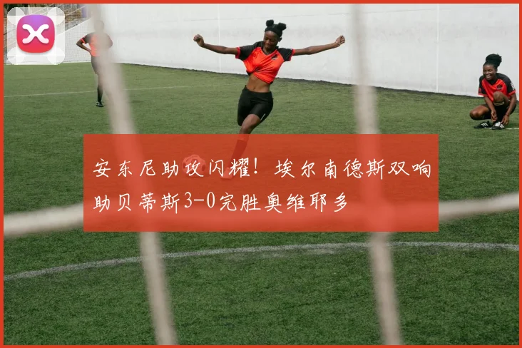 安东尼助攻闪耀!埃尔南德斯双响助贝蒂斯3-0完胜奥维耶多