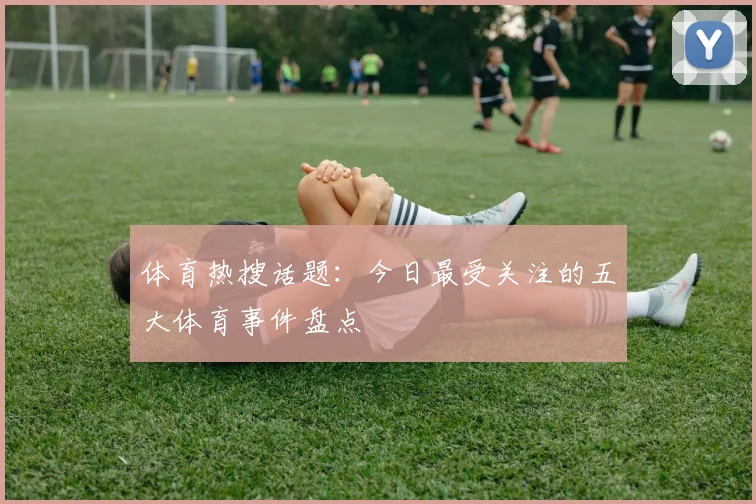 体育热搜话题:今日最受关注的五大体育事件盘点