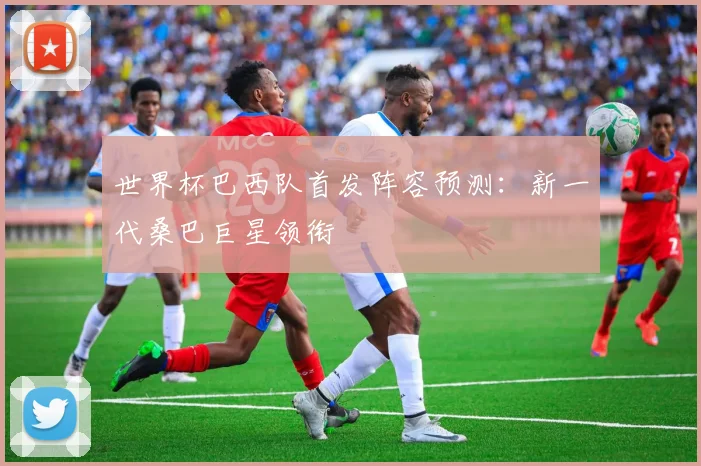 世界杯巴西队首发阵容预测:新一代桑巴巨星领衔