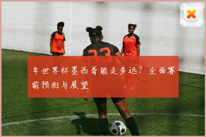 年世界杯墨西哥能走多远？全面赛前预测与展望