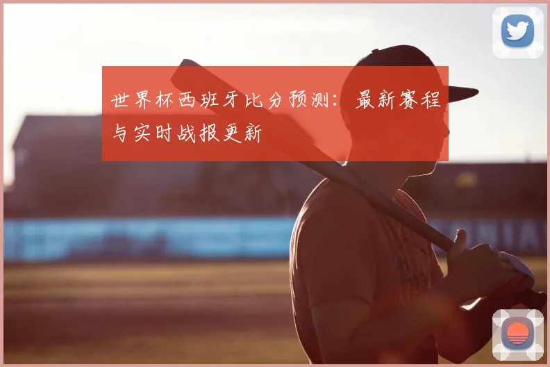 世界杯西班牙比分预测:最新赛程与实时战报更新