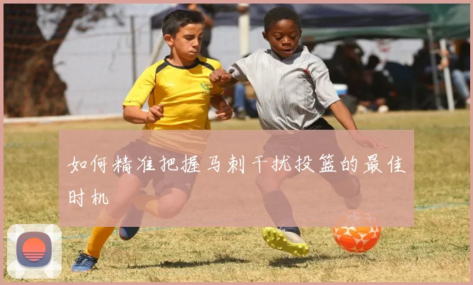 如何精准把握马刺干扰投篮的最佳时机
