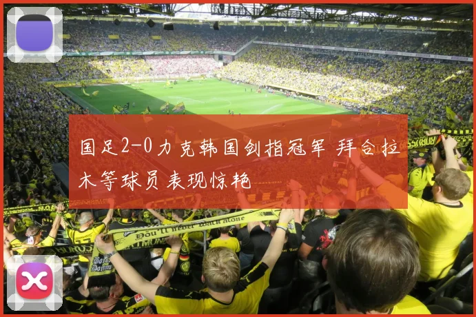 国足2-0力克韩国剑指冠军 拜合拉木等球员表现惊艳