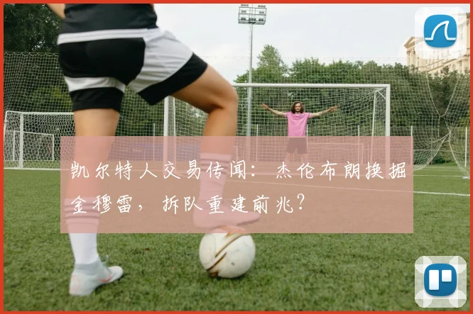 凯尔特人交易传闻：杰伦布朗换掘金穆雷，拆队重建前兆？