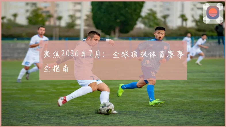 聚焦2026年7月:全球顶级体育赛事全指南