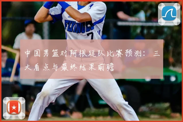 中国男篮对阿根廷队比赛预测:三大看点与最终结果前瞻